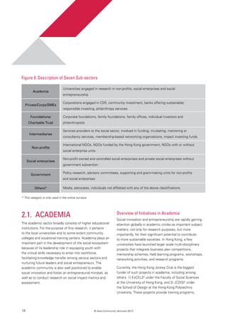 18 © Asia Community Ventures 2013
2.1. 	Academia
The academic sector broadly consists of higher educational
institutions. For the purpose of this research, it pertains
to the local universities and to some extent community
colleges and vocational training centers. Academia plays an
important part in the development of the social ecosystem
because of its leadership role in equipping youth with
the critical skills necessary to enter into workforce,
facilitating knowledge transfer among various sectors and
nurturing future leaders and social entrepreneurs. The
academic community is also well positioned to enable
social innovation and foster an entrepreneurial mindset, as
well as to conduct research on social impact metrics and
assessment.
Figure 9. Description of Seven Sub-sectors
Overview of Initiatives in Academia
Social innovation and entrepreneurship are rapidly gaining
attention globally in academic circles as important subject
matters, not only for research purposes, but more
importantly, for their significant potential to contribute
to more sustainable societies. In Hong Kong, a few
universities have launched larger scale multi-disciplinary
projects that integrate business plan competitions,
mentorship schemes, field learning programs, workshops,
networking activities, and research programs.
Currently, the Hong Kong Jockey Club is the biggest
funder of such projects in academia, including among
others: 1) ExCEL33
under the Faculty of Social Sciences
at the University of Hong Kong, and 2) JCDISI4
under
the School of Design at the Hong Kong Polytechnic
University. These projects provide training programs,
Academia
Private/Corps/SMEs
Foundations/
Charitable Trust
Intermediaries
Non-profits
Social enterprises
Government
Others*
Universities engaged in research in non-profits, social enterprises and social
entrepreneurship
Corporations engaged in CSR, community investment, banks offering sustainable/
responsible investing, philanthropy services
Corporate foundations, family foundations, family offices, individual investors and
philanthropists
Services providers to the social sector, involved in funding, incubating, mentoring or
consultancy services, membership-based networking organizations, impact investing funds
International NGOs, NGOs funded by the Hong Kong government, NGOs with or without
social enterprise units
Non-profit owned and controlled social enterprises and private social enterprises without
government subvention
Policy research, advisory committees, supporting and grant-making units for non-profits
and social enterprises
Media, advocates, individuals not affiliated with any of the above classifications
* This category is only used in the online surveys.
 
