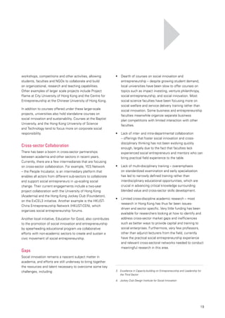 19
workshops, competitions and other activities, allowing
students, faculties and NGOs to collaborate and build
on organizational, research and teaching capabilities.
Other examples of larger scale projects include Project
Flame at City University of Hong Kong and the Centre for
Entrepreneurship at the Chinese University of Hong Kong.
In addition to courses offered under these larger-scale
projects, universities also hold standalone courses on
social innovation and sustainability. Courses at the Baptist
University, and the Hong Kong University of Science
and Technology tend to focus more on corporate social
responsibility.
Cross-sector Collaboration
There has been a boom in cross-sector partnerships
between academia and other sectors in recent years.
Currently, there are a few intermediaries that are focusing
on cross-sector collaboration. For example, YES Network
– the People Incubator, is an intermediary platform that
enables all actors from different sub-sectors to collaborate
and support social entrepreneurs in up-scaling social
change. Their current engagements include a two-year
project collaboration with the University of Hong Kong
(Academia) and the Hong Kong Jockey Club (Foundation),
on the ExCEL3 initiative. Another example is the HKUST-
China Entrepreneurship Network (HKUST-CEN), which
organizes social entrepreneurship forums.
Another local initiative, Education for Good, also contributes
to the promotion of social innovation and entrepreneurship
by spearheading educational program via collaborative
efforts with non-academic sectors to create and sustain a
civic movement of social entrepreneurship.
Gaps
Social innovation remains a nascent subject matter in
academia, and efforts are still underway to bring together
the resources and talent necessary to overcome some key
challenges, including:
•	 	 Dearth of courses on social innovation and
entrepreneurship – despite growing student demand,
local universities have been slow to offer courses on
topics such as impact investing, venture philanthropy,
social entrepreneurship, and social innovation. Most
social science faculties have been focusing more on
social welfare and service delivery training rather than
social innovation. Some business and entrepreneurship
faculties meanwhile organize separate business
plan competitions with limited interaction with other
faculties.
•	 	 Lack of inter- and intra-departmental collaboration
– offerings that foster social innovation and cross-
disciplinary thinking has not been evolving quickly
enough, largely due to the fact that faculties lack
experienced social entrepreneurs and mentors who can
bring practical field experience to the table.
•	 	 Lack of multi-disciplinary training – overemphasis
on standardized examination and early specialization
has led to narrowly defined training rather than
interdisciplinary educational opportunities, which are
crucial in advancing critical knowledge surrounding
blended value and cross-sector skills development.
•	 	 Limited cross-discipline academic research – most
research in Hong Kong has thus far been issues-
driven and sector specific. Very little funding has been
available for researchers looking at how to identify and
address cross-sector market gaps and inefficiencies
such as better ways to provide capital and training to
social enterprises. Furthermore, very few professors,
other than adjunct lecturers from the field, currently
have the practical social entrepreneurship experience
and relevant cross-sectoral networks needed to conduct
meaningful research in this area.
3. 	 Excellence in Capacity-building on Entrepreneurship and Leadership for
the Third Sector
4.	 Jockey Club Design Institute for Social Innovation
 