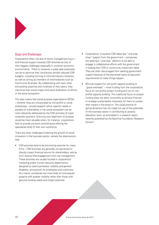 22 © Asia Community Ventures 2013
Gaps and Challenges
Corporations often cite lack of senior management buy-in
and financial support towards CSR activities as two of
their biggest challenges especially in uncertain economic
environments. There is, however, a great deal corporates
can do to optimize their contribution amidst reduced CSR
budgets, including forming of informal industry networks
as well as joining as members of intermediaries such as
Community Business. By collaborating with each other
and pooling expertise and initiatives of their peers, they
maximize their social impact and avoid duplication of efforts
in the social ecosystem.
This also means that social purpose organizations (SPOs)
– whether they are incorporated as non-profits or social
enterprises – should research which specific needs or
pockets of vulnerability in the social ecosystem can be
most relevantly addressed by the CSR activities of major
corporate sponsors. Ensuring such alignment of purpose
would be most valuable when, for instance, corporations
look to provide pro-bono consulting by offering the
specialized skills of their own workforce.
There are other challenges hindering the growth of social
innovation in the business sector, namely the observations
that:
•	 CSR activities tend to be box-ticking exercise for many
firms – CSR activities are generally not perceived to
directly impact financial returns for shareholders, and as
such receive little engagement from top management.
These activities are usually housed in corporations’
marketing and/or human resource departments,
designed to raise businesses’ visibility and general
likeability, among both its employees and customers.
As a result, companies are more likely to fund popular
projects with greater visibility rather than those with
genuine funding needs and impact potential.
•	 Corporations’ innovative CSR ideas lack “one-stop
shop” support from the government – companies
are seeking a “one-stop” platform to be able to
engage in collaborative efforts with the government
in scaling their CSR or community investment ideas.
They are often discouraged from seeking government
support because of the perceived heavy bureaucratic
requirements to make things happen.
•	 Minimal support for non-profit capacity building or
“good overhead” – most funding from the corporations
focus on non-profits project funding and not on non-
profits capacity building. This traditional focus on project
funding does not allow non-profits to achieve financial
or strategic sustainability necessary for them to sustain
their impact in the long-run. The usual practice of
giving donations has not made full use of the potentials
of the business sector in contributing to poverty
alleviation work, as articulated in a research report
recently published by the Bauhinia Foundation Research
Centre13
.
 