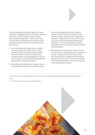 25
The social ecosystem would benefit greatly from these
institutions’ knowledge, experience and support, especially
if they were to extend it to also include non-project
specific capacity building efforts. Another major trend
is represented by the reluctance of foundations to share
information on project outcomes. The principal reasons
behind this are:
•	 	 Lack of benchmarks and impact metrics – reluctant
to face the scrutiny of their peers and the media,
foundations prefer not to report project outcomes
for which they do not have hard and fast metrics.
This skews support to and reporting about “brick and
mortar” projects, which are generally considered to be
safer projects to manage and implement.
•	 	 Traditional focus of project-specific funding – similar to
the corporates, foundations fund short-term projects
and focus on accessing the short-term impact of
projects. This does not allow non-profits to create
longer-term impact, as they need to constantly pitch
for projects. A large amount of time and effort is also
consumed to satisfy the reporting requirements of
foundations, which are often based on an expense
reimbursement and do not pay for staff costs and other
overhead expenses.
•	 	 Grant support for non-profits only – there is currently
minimal funding for social enterprises, or intermediaries
involved in capacity building. There is also a notion
that impact investing is separated from grant-making,
making it difficult for non-profits and social enterprises
to be financially sustainable in the long run as they are
mostly funded based on projects.
15.	The Role of Companies in the Development of a Vibrant Third Sector in Hong Kong, http://www.cpu.gov.hk/doc/tc/research_reports/3rd-fullrep.rtf
16.	Ibid.
17.	Li Ka Shing Foundation. http:/ /www.lksf.org/en/other/eventall
 