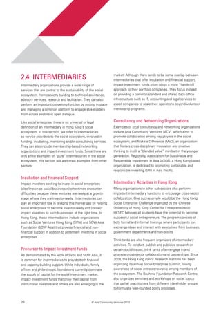 26 © Asia Community Ventures 2013
2.4. Intermediaries
Intermediary organizations provide a wide range of
services that are central to the sustainability of the social
ecosystem, from capacity building to technical assistance,
advisory services, research and facilitation. They can also
perform an important convening function by putting in place
and managing a common platform to engage stakeholders
from across sectors in open dialogue.
Like social enterprise, there is no universal or legal
definition of an intermediary in Hong Kong’s social
ecosystem. In this section, we refer to intermediaries
as service providers to the social ecosystem, involved in
funding, incubating, mentoring and/or consultancy services.
They can also include membership-based networking
organizations and impact investment funds. Since there are
only a few examples of “pure” intermediaries in the social
ecosystem, this section will also draw examples from other
sectors.
Incubation and Financial Support
Impact investors seeking to invest in social enterprises
(also known as social businesses) oftentimes encounter
difficulties because these ventures are rarely at a growth
stage where they are investor-ready. Intermediaries can
play an important role in bridging this market gap by helping
social enterprises to become investor-ready and connect
impact investors to such businesses at the right time. In
Hong Kong, these intermediaries include organizations
such as Social Ventures Hong Kong (SVhk) and SOW Asia
Foundation (SOW Asia) that provide financial and non-
financial support in addition to potentially investing in social
enterprises.
Precursor to Impact Investment Funds
As demonstrated by the work of SVhk and SOW Asia, it
is common for intermediaries to provide both financial
and capacity building support. While individuals, family
offices and philanthropic foundations currently dominate
the supply of capital for the social investment market,
impact investment funds that draw their capital from
institutional investors and others are also emerging in the
market. Although there tends to be some overlap between
intermediaries that offer incubation and financial support,
impact investment funds often adopt a more “hands-off”
approach to their portfolio companies. They focus instead
on providing a common standard and shared back-office
infrastructure such as IT, accounting and legal services to
assist companies to scale their operations beyond volunteer
mentorship programs.
Consultancy and Networking Organizations
Examples of local consultancy and networking organizations
include Asia Community Ventures (ACV), which aims to
promote collaboration among key players in the social
ecosystem, and Make a Difference (MaD), an organization
that fosters cross-disciplinary innovation and creative
thinking to instill a “blended value” mindset in the younger
generation. Regionally, Association for Sustainable and
Responsible Investment in Asia (ASrIA), a Hong Kong based
organization, is dedicated to promoting sustainable and
responsible investing (SRI) in Asia Pacific.
Intermediary Activities in Hong Kong
Many organizations in other sub-sectors also perform
important intermediary functions to encourage cross-sector
collaboration. One such example would be the Hong Kong
Social Enterprise Challenge organized by the Chinese
University of Hong Kong Center for Entrepreneurship.
HKSEC believes all students have the potential to become
successful social entrepreneurs. The program consists of
both formal and informal trainings where participants can
exchange ideas and interact with executives from business,
government departments and non-profits.
Think tanks are also frequent organizers of intermediary
activities. To conduct, publish and publicize research on
certain social issues, think tanks often engage in and
promote cross-sector collaboration and partnerships. Since
2008, the Hong Kong Policy Research Institute has been
organizing its annual Social Enterprise Summit, raising
awareness of social entrepreneurship among members of
the ecosystem. The Bauhinia Foundation Research Centre
also organizes seminars and workshops on social topics
that gather practitioners from different stakeholder groups
to formulate well-rounded policy proposals.
 