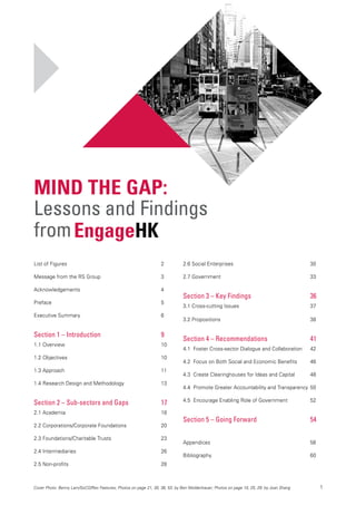 1
List of Figures	 2
Message from the RS Group	 3
Acknowledgements 	 4
Preface 	 5
Executive Summary 	 6
Section 1 – Introduction	 9
1.1 Overview 	 10
1.2 Objectives	 10
1.3 Approach	 11
1.4 Research Design and Methodology	 13
Section 2 – Sub-sectors and Gaps	 17
2.1 Academia	 18
2.2 Corporations/Corporate Foundations 	 20
2.3 Foundations/Charitable Trusts	 23
2.4 Intermediaries	 26
2.5 Non-profits	 28
Mind the Gap:
Lessons and Findings
from
2.6 Social Enterprises	 30
2.7 Government	 33
Section 3 – Key Findings	 36
3.1 Cross-cutting Issues	 37
3.2 Propositions 	 38
Section 4 – Recommendations	 41
4.1 Foster Cross-sector Dialogue and Collaboration	 42
4.2 Focus on Both Social and Economic Benefits	 46
4.3 Create Clearinghouses for Ideas and Capital	 48
4.4 Promote Greater Accountability and Transparency	50
4.5 Encourage Enabling Role of Government	 52
Section 5 – Going Forward	 54
Appendices	56
Bibliography	60
Cover Photo: Benny Lam/SoCO/Rex Features; Photos on page 21, 30, 36, 53: by Ben Moldenhauer; Photos on page 10, 25, 29: by Joan Shang
EngageHK
 