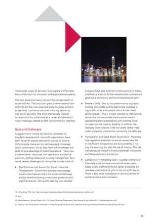 29
measurable output of services. Such rigidity and formality
leaves little room for innovation and organizational capacity.
The third dimension has to do with the compensation of
social workers. The lump sum grant scheme allowed non-
profits to set their own payment scale for social workers,
as opposed to previous practices of linking salaries to
that of civil servants. This trend dramatically reduced
compensation for social work as a career and resulted in
major challenges related to staff recruitment and retention.
Gaps and Challenges
As government funding has become unreliable for
long-term development, non-profit organizations have
been forced to explore alternative sources of income.
Unfortunately, many are not well equipped to manage
donor constituents, nor do they have the knowledge and
skills to take advantage of market operations. These new
initiatives divert resources from operations and service
provision, putting pressure on existing management. As a
result, related challenges for non-profits include a lack of:
•	 Best Practices and Support for Social Enterprise
Development - Government policies to encourage
social enterprises are still at the experimental stage
and are therefore lacking in very clear guidelines and
legal frameworks. Non-profits seeking to to develop
and grow have little direction or best practice to follow,
and there is a lack of formal networks that cultivate and
galvanize a community with an entrepreneurial spirit.
•	 Relevant Skills - Due to the predominance of project
funding, non-profits tend to deprioritize investing in
their staff’s skills and careers, which hinders their
ability to scale. This is in stark contrast to international
non-profits that are usually more sophisticated in
approaching their sustainability with a strong focus
on organizational capacity building. In addition, the
relatively lower salaries in the non-profit sector make
career prospects unattractive, worsening the skills gap.
•	 Transparency and Weak Board Governance - Relatively
little regulation and often no annual review have led
to insufficient transparency and accountability in not
only the sourcing, but also the use of funding. This has
created issues related to mistrust between non-profits
and the government and donors.
•	 Competition in Attracting Talent - Societal norms favor
financially more lucrative commercial career paths.
Salary levels, staff benefits and career prospects are
relatively unattractive for jobs in the non-profit sector.
There is also fierce competition in the recruitment of
board members and volunteers.
18.	Hong Kong: The Fact, http://www.gov.hk/en/about/abouthk/factsheets/docs/social_welfare.pdf
19.	Ibid.
20. Miscellaneous, Annual Report 2011-12, Inland Revenue Department, http://www.ird.gov.hk/dar/2011-12/table/eng/misc.pdf
21.	Study on the Third Sector Landscape in Hong Kong,Central Policy Unit, http://www.cpu.gov.hk/doc/sc/research_reports/3rd_ch07.pdf
 