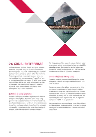 30 © Asia Community Ventures 2013
2.6. Social Enterprises
Social enterprises are often viewed as a hybrid between
traditional non-profits and pure for-profit organizations.
Social enterprises are usually established by non-profits to
explore revenue generating options rather than traditional
fundraising activities. Increasingly however, some are
managed by private businesses as an “impact-first” arm
or founded by social entrepreneurs. To tackle social issues
using business approaches, social enterprises often need
to create and execute innovative solutions. Therefore,
by nature, social enterprises are instrumental in the
development of our social ecosystem.
Definition of Social Enterprise
There is currently no universal or legal definition of social
enterprise in Hong Kong. According to the Hong Kong
government, “a social enterprise is a business to achieve
specific social objectives … funding its other social services
through the profits earned, etc. Its profits will be principally
reinvested in the business for the social objectives that it
pursues, rather than distribution to its shareholders.22
”
For the purposes of this research, we use the term social
enterprise to refer to non-profit owned and controlled SEs
as well as private SEs that do not receive government
subvention subsidy. It also includes SEs that may receive
some indirect subsidy via subsidized or free rent.
Social Enterprises in Hong Kong
There are currently around 400 social enterprise units in
Hong Kong,23
almost doubling in the past five years (222
units in 2007)24
.
Social enterprises in Hong Kong are registered as either
companies limited by shares or companies limited by
guarantee (the usual legal status for non-profits). There is
no specific legal structure for hybrid companies like social
enterprises. Currently, 60% of social enterprise units are
operated by non-profit organizations, 39% by registered
companies and 1% by co-operatives.25
As illustrated in the bar charts below, most of Hong Kong’s
social enterprises stated job creation (71%) and vocational
training for the disadvantaged (69%) as their main social
objectives.26
 