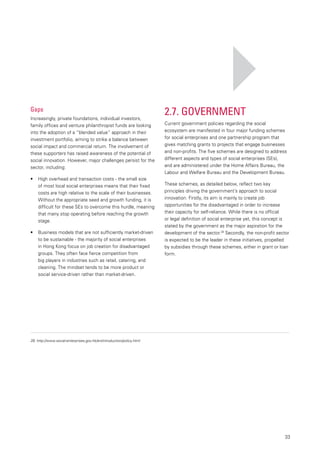 33
2.7. Government
Current government policies regarding the social
ecosystem are manifested in four major funding schemes
for social enterprises and one partnership program that
gives matching grants to projects that engage businesses
and non-profits. The five schemes are designed to address
different aspects and types of social enterprises (SEs),
and are administered under the Home Affairs Bureau, the
Labour and Welfare Bureau and the Development Bureau.
These schemes, as detailed below, reflect two key
principles driving the government’s approach to social
innovation. Firstly, its aim is mainly to create job
opportunities for the disadvantaged in order to increase
their capacity for self-reliance. While there is no official
or legal definition of social enterprise yet, this concept is
stated by the government as the major aspiration for the
development of the sector.28
Secondly, the non-profit sector
is expected to be the leader in these initiatives, propelled
by subsidies through these schemes, either in grant or loan
form.
Gaps
Increasingly, private foundations, individual investors,
family offices and venture philanthropist funds are looking
into the adoption of a “blended value” approach in their
investment portfolio, aiming to strike a balance between
social impact and commercial return. The involvement of
these supporters has raised awareness of the potential of
social innovation. However, major challenges persist for the
sector, including:
•	 	 High overhead and transaction costs - the small size
of most local social enterprises means that their fixed
costs are high relative to the scale of their businesses.
Without the appropriate seed and growth funding, it is
difficult for these SEs to overcome this hurdle, meaning
that many stop operating before reaching the growth
stage.
•	 	 Business models that are not sufficiently market-driven
to be sustainable - the majority of social enterprises
in Hong Kong focus on job creation for disadvantaged
groups. They often face fierce competition from
big players in industries such as retail, catering, and
cleaning. The mindset tends to be more product or
social service-driven rather than market-driven.
28.	http://www.social-enterprises.gov.hk/en/introduction/policy.html
 
