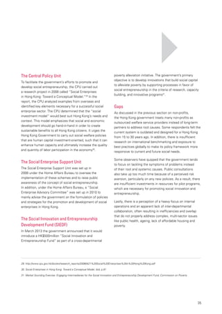 35
The Central Policy Unit
To facilitate the government’s efforts to promote and
develop social entrepreneurship, the CPU carried out
a research project in 2008 called “Social Enterprises
in Hong Kong: Toward a Conceptual Model.”29
In the
report, the CPU analyzed examples from overseas and
identified key elements necessary for a successful social
enterprise sector. The CPU determined that the “social
investment model” would best suit Hong Kong’s needs and
context. This model emphasizes that social and economic
development should go hand-in-hand in order to create
sustainable benefits to all Hong Kong citizens. It urges the
Hong Kong Government to carry out social welfare policies
that are human capital investment-oriented, such that it can
enhance human capacity and ultimately increase the quality
and quantity of labor participation in the economy30
.
The Social Enterprise Support Unit
The Social Enterprise Support Unit was set up in
2008 under the Home Affairs Bureau to oversee the
implementation of these schemes and to raise public
awareness of the concept of social entrepreneurship.
In addition, under the Home Affairs Bureau, a “Social
Enterprise Advisory Committee” was set up in 2010 to
mainly advise the government on the formulation of policies
and strategies for the promotion and development of social
enterprises in Hong Kong.
The Social Innovation and Entrepreneurship
Development Fund (SIEDF)
In March 2013 the government announced that it would
introduce a HK$500million “Social Innovation and
Entrepreneurship Fund” as part of a cross-departmental
poverty alleviation initiative. The government’s primary
objective is to develop innovations that build social capital
to alleviate poverty by supporting processes in favor of
social entrepreneurship in the criteria of research, capacity
building, and innovative programs31
.
Gaps
As discussed in the previous section on non-profits,
the Hong Kong government treats many non-profits as
outsourced welfare service providers instead of long-term
partners to address root causes. Some respondents felt the
current system is outdated and designed for a Hong Kong
from 15 to 30 years ago. In addition, there is insufficient
research on international benchmarking and exposure to
best practices globally to make its policy framework more
responsive to current and future social needs.
Some observers have quipped that the government tends
to focus on tackling the symptoms of problems instead
of their root and systemic causes. Public consultations
also take up too much time because of a perceived risk
aversion, particularly on any new policies. As a result, there
are insufficient investments in resources for pilot programs,
which are necessary for promoting social innovation and
entrepreneurship.
Lastly, there is a perception of a heavy focus on internal
operations and an apparent lack of inter-departmental
collaboration, often resulting in inefficiencies and overlap
that do not properly address complex, multi-sector issues
like public health, ageing, lack of affordable housing and
poverty.
29.	http://www.cpu.gov.hk/doc/en/research_reports/20080421%20Social%20Enterprises%20in%20Hong%20Kong.pdf
30.	Social Enterprises in Hong Kong: Toward a Conceptual Model, ibid, p.91
31.	Market Sounding Exercise: Engaging Intermediaries for the Social Innovation and Entrepreneurship Development Fund, Commission on Poverty
 