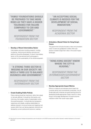 39
33.	Note that the summary findings and propositions were formed prior to the SIEDF process and the authors factored in related implications to the extent
applicable
“Family foundations should
be prepared to take more
risks as they have a higher
tolerance for failure
compared to CSR and
government.”
Respondent from the
foundation sector
“An accepting social
climate is needed for the
development of social
innovation.”
Respondent from the
academia sector
• 	 Develop a Vibrant Intermediary Sector
Intermediary activities including research, funding,
incubating, mentoring and advisory services and
platforms should be developed. A vibrant intermediary
sector to fill cross-sectoral and funding gaps is
important to the sustainability of the social ecosystem.
•	 Create Enabling Public Policies
Policy-making should be intentional, rather than siloed
or narrowly defined. It should be informed by, and
informing, the broader needs of stakeholders within
the social ecosystem. It should also be transparent,
responsive and reliable, enabling stakeholders to
address long-term structural issues and targeting root
causes rather than just taking pragmatic directions as
dictated by current political and economic realities.
“A strong third sector is
missing in our society. We
need a third leg to balance
business and government.”
Respondent from the
intermediary sector
“Hong Kong doesn’t know
where the city is
heading.”
Respondent from the
intermediary/government
sector
• 	 Articulate a Shared Vision for Hong Kong’s 		
	 Future
The government should articulate a clear and consistent
vision to serve as guideposts to allow other sub-
sectors to better shape their roles in the social impact
landscape.
• 	 Develop Appropriate Impact Metrics
Efforts to measure and evaluate social impact are
currently ad-hoc and inconsistently conducted, if at all.
Small-scale pilot initiatives are good starting points for
developing locally-appropriate impact metrics in Hong
Kong to encourage development of social outcome
indicators rather than social output goals.
 