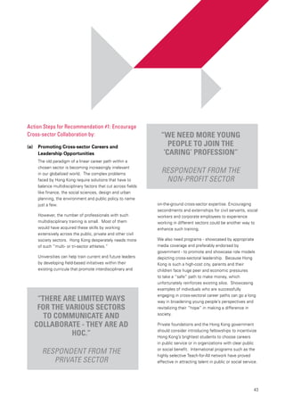 43
on-the-ground cross-sector expertise. Encouraging
secondments and externships for civil servants, social
workers and corporate employees to experience
working in different sectors could be another way to
enhance such training.
We also need programs - showcased by appropriate
media coverage and preferably endorsed by
government - to promote and showcase role models
depicting cross-sectoral leadership. Because Hong
Kong is such a high-cost city, parents and their
children face huge peer and economic pressures
to take a “safe” path to make money, which
unfortunately reinforces existing silos. Showcasing
examples of individuals who are successfully
engaging in cross-sectoral career paths can go a long
way in broadening young people’s perspectives and
revitalizing their “hope” in making a difference in
society.
Private foundations and the Hong Kong government
should consider introducing fellowships to incentivize
Hong Kong’s brightest students to choose careers
in public service or in organizations with clear public
or social benefit. International programs such as the
highly selective Teach-for-All network have proved
effective in attracting talent in public or social service.
“There are limited ways
for the various sectors
to communicate and
collaborate - they are ad
hoc.”
Respondent from the
private sector
“We need more young
people to join the
‘caring’ profession”
Respondent from the
non-profit sector
Action Steps for Recommendation #1: Encourage
Cross-sector Collaboration by:
(a) 	 Promoting Cross-sector Careers and
Leadership Opportunities
The old paradigm of a linear career path within a
chosen sector is becoming increasingly irrelevant
in our globalized world. The complex problems
faced by Hong Kong require solutions that have to
balance multidisciplinary factors that cut across fields
like finance, the social sciences, design and urban
planning, the environment and public policy to name
just a few.
However, the number of professionals with such
multidisciplinary training is small. Most of them
would have acquired these skills by working
extensively across the public, private and other civil
society sectors. Hong Kong desperately needs more
of such “multi- or tri-sector athletes.”
Universities can help train current and future leaders
by developing field-based initiatives within their
existing curricula that promote interdisciplinary and
 