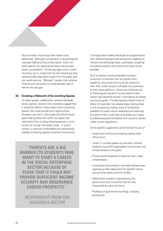 44 © Asia Community Ventures 2013
Pay is another critical issue that needs to be
addressed. Although civil servants in Hong Kong are
well paid relative to the private sector, most non-
profit salaries are significantly below their private
sector counterparts. Similar pay gaps exist in other
countries, but in a high-cost city like Hong Kong they
systematically keep talent away from the public and
non -profit sectors. “Blended” careers that combine
financial and social returns could perhaps help to
narrow this pay gap.
(b) 	 Creating a Network of Co-working Spaces
To foster greater collaboration among individuals
across sectors, lessons from overseas suggest that
it would be helpful if there were more co-working
spaces that could provide such opportunities.
However, we find it unfortunate that almost every
grant-making body with which we spoke had
restrictions from funding rental expenses in a city
known for its high real estate costs. In such a
context, a network of affordable and conveniently
located co-working spaces would be instrumental
in bringing like-minded individuals and organizations
from different backgrounds and sectors together to
network and exchange ideas, potentially incubating
innovative solutions that would otherwise not be
possible.
Such a network could conceivably include a
consortium of entities from the government,
academia, the private and non-profit sectors to
offer their under-utilized or off-peak hour premises
to host these platforms. Group and individual use
of these spaces would of course need to meet
certain requirements and be in accordance to shared
community goals. The Metropolitan Government of
Seoul, for example, has already begun taking steps
in this direction by making more of its facilities
available for public use on weekends and evenings.
Our government could help to facilitate such steps
by addressing potential liability and insurance issues
under current regulations.
Some specific suggestions could include the use of:
-	 Government offices and meeting spaces after
office hours,
-	 Under- or unused spaces or premises currently
leased to non-profit organizations that provide only
limited access to the public,
-	 Private sector landlords to lease out their under-
utilized space,
-	 Universities and schools in centrally located areas
opening up their classrooms for specific events
during study weeks and term breaks,
-	 Restaurants owned or subsidized by the
government and non-profits that are only
frequented during lunch hours,
-	 Rooftops of government buildings, including
parking lots.
“Parents are a big
barrier [to students who
want to start a career
in the Social Enterprise
sector] because of
fears that it could not
provide sufficient income
security nor observable
career prospects.”
Respondent from the
academia sector
 