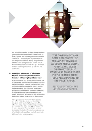 45
We are certain that there are many more examples of
government-controlled space that can be utilized for
such purposes. We hope the government considers
undertaking a study to explore all potential venues
and design viable solutions. Having the government
take the lead in finding innovative solution to such a
fundamental problem will surely also spur the private
sector in examining and coming up with their own
contribution.
(c) 	 Developing Alternatives to Mainstream
Media in Showcasing Socially-oriented
Initiatives Addressing Target Social Issues
A recurring theme from our discussions was the role
of the media in promoting social innovation and cross-
sector collaboration. Too often the mainstream media
highlights problems to satiate the public’s appetite
for sensationalism. Not surprisingly, government
actors go out of their way to avoid being the subject
of negative reporting, and unfortunately this also
means that they are reluctant to try new or innovative
approaches to solve social issues for fear of failure.
Although we did not incorporate the media into
our seven sub-sectors, it plays an increasingly
significant role in shaping the public’s awareness
and understanding of the “doing good” space. This
is why it is essential that organizations across all
sectors learn to work with media to raise awareness
of what’s being done well and what still needs to be
addressed in the social ecosystem.
“The government and
some non-profits use
media platforms such
as social media, online
portals and videos
to promote public
awareness among young
people because these
tools are appealing to
the target group.”
Respondent from the
government sector
 