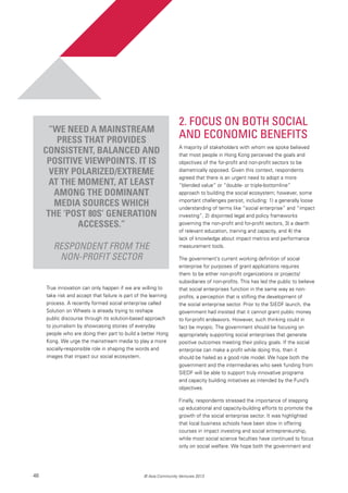 46 © Asia Community Ventures 2013
2. Focus on Both Social
and Economic Benefits
A majority of stakeholders with whom we spoke believed
that most people in Hong Kong perceived the goals and
objectives of the for-profit and non-profit sectors to be
diametrically opposed. Given this context, respondents
agreed that there is an urgent need to adopt a more
“blended value” or “double- or triple-bottomline”
approach to building the social ecosystem; however, some
important challenges persist, including: 1) a generally loose
understanding of terms like “social enterprise” and “impact
investing”, 2) disjointed legal and policy frameworks
governing the non-profit and for-profit sectors, 3) a dearth
of relevant education, training and capacity, and 4) the
lack of knowledge about impact metrics and performance
measurement tools.
The government’s current working definition of social
enterprise for purposes of grant applications requires
them to be either non-profit organizations or projects/
subsidiaries of non-profits. This has led the public to believe
that social enterprises function in the same way as non-
profits, a perception that is stifling the development of
the social enterprise sector. Prior to the SIEDF launch, the
government had insisted that it cannot grant public money
to for-profit endeavors. However, such thinking could in
fact be myopic. The government should be focusing on
appropriately supporting social enterprises that generate
positive outcomes meeting their policy goals. If the social
enterprise can make a profit while doing this, then it
should be hailed as a good role model. We hope both the
government and the intermediaries who seek funding from
SIEDF will be able to support truly innovative programs
and capacity building initiatives as intended by the Fund’s
objectives.
Finally, respondents stressed the importance of stepping
up educational and capacity-building efforts to promote the
growth of the social enterprise sector. It was highlighted
that local business schools have been slow in offering
courses in impact investing and social entrepreneurship,
while most social science faculties have continued to focus
only on social welfare. We hope both the government and
True innovation can only happen if we are willing to
take risk and accept that failure is part of the learning
process. A recently formed social enterprise called
Solution on Wheels is already trying to reshape
public discourse through its solution-based approach
to journalism by showcasing stories of everyday
people who are doing their part to build a better Hong
Kong. We urge the mainstream media to play a more
socially-responsible role in shaping the words and
images that impact our social ecosystem.
“We need a mainstream
press that provides
consistent, balanced and
positive viewpoints. It is
very polarized/extreme
at the moment, at least
among the dominant
media sources which
the ‘post 80s’ generation
accesses.”
Respondent from the
non-profit sector
 