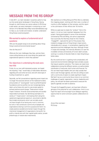3
Message from the RS Group
In late 2011, our team decided it would be useful to map
out the social sector landscape in Hong Kong. Having
brought on Jed Emerson as a senior advisor to RS Group
a year earlier, we were interested in conducting our own
version of his Blended Value Map (www.blendedvalue.org)
to help us, as a funder and investor, to better understand
Hong Kong’s social ecosystem.
We wanted to explore a fundamental set of
questions:
Who are the people trying to do something about Hong
Kong’s social and environmental issues?
How do they do it?
What are the main challenges they face, and are there
cross-cutting themes as we move along the capital and
organizational spectra in which they operate?
Our objectives in undertaking this task were
two-fold:
Firstly, for our own self-interested purpose, we hoped
the resulting “map” would help us make better decisions
regarding who and what we fund, and with what type of
funding (investment vs. grant).
Secondly, we felt conversations regarding social impact are
no longer the exclusive domain of the traditional funders
and providers of “social goods” (such as philanthropists/
foundations and non-profits), but are increasingly being
taken up by those who want to use private capital to
achieve positive social change. These actors include
impact investors, for-profit social enterprises and socially-
responsible businesses. By identifying examples of a
variety of “impact actors” and locating them along the
capital and organizational spectrum, we aimed to identify
like-minded constituents whom we normally would
not have thought of as having very much in common,
but who in fact constitute a community of people and
organizations sharing a common purpose and intent—to
create positive social/environmental impact through the
intentional management of organizations (non-profit, for-
profit or hybrid) and with their capital (public sector, private
philanthropy or market-rate investments).
We reached out to Ming Wong and Philo Alto to undertake
this mapping project, working with them over a number of
months to offer feedback on their process, and this report
is the culmination of their efforts over 18 months.
While our goal was to create the “product” that is this
report, it is not our most important takeaway from this
project. Having participated in some of the workshops
convened by Philo and Ming, we came to appreciate
how succinctly the title they chose for this initiative,
“EngageHK”, captured the spirit of the process they
created to engage some of Hong Kong’s impact actors,
individually and in groups, in conversations regarding their
aspirations and the challenges they face. Although limited
in scope and coverage, this exercise allowed us to see the
incredible richness and diversity of human talent actively
working in a variety of discrete fields to make Hong Kong a
better place.
But the world we live in is getting more complicated, and
social and environmental challenges have complex causes
that require systemic solutions. This means we need more
collaboration among the different sectors, as well as better
coordination of resources, both human and financial. For
this we need impact leaders who can step outside their
silos to see the larger agenda, and who are willing to work
with a community of peers to create significant impact.
We feel if we as a community focus more on our common
challenges of capital, organization, metrics, leadership and
policy, we will each be better positioned to execute the
specific agendas we seek to advance.
Through the EngageHK project, we have been offered a
glimpse of the potential for such collaboration. And it is our
hope this report will encourage future dialogue regarding
opportunities for action and even greater collaborations to
come.
Annie Chen and team
RS Group
 