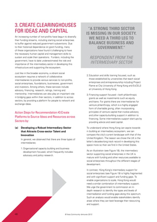 48 © Asia Community Ventures 2013
3. Create Clearinghouses
for Ideas and Capital
An increasing number of non-profits have begun to diversify
their funding streams, including starting social enterprises
to buffer against reduced government subventions. Due
to their historical dependence on grant funding, many
of these organizations have found it challenging to have
the necessary human capital and management skills to
sustain and scale their operations. Funders, including the
government, have to date underestimated the role and
importance of the intermediary sector in developing this
infrastructure and supporting the ecosystem.
Just like in the broader economy, a vibrant social
ecosystem requires a network of collaborative
intermediaries to provide various services to non-profits,
social enterprises, foundations, businesses, government
and investors. Among others, these services include
advisory, financing, research, ratings, training and
mentorship. Intermediaries can also play an important role
in bridging gaps within their sectors, in addition to across
sectors, by providing a platform for people to network and
exchange ideas.
Action Steps for Recommendation #3:Create
Platforms to Source Ideas and Resources across
Sectors by:
(a)	 Developing a Robust Intermediary Sector
that Attracts Cross-sector Talent and
Innovation
In general, we observed that there are three types of
intermediaries:
1.	Organizational capacity building and business
development focused, which frequently includes
advocacy and policy research.
2.	Education and skills training focused, such as
those established by universities that teach social
enterprises and entrepreneurship including Project
Flame at City University of Hong Kong and ExCEL3
at University of Hong Kong
3.	Financing support focused – both philanthropic
grants as well as investments such as equity
and loans. For grants there are intermediaries for
venture philanthropy, which is a highly engaged
form of charitable giving, often incorporating
principles of venture capital that involve advisory
and other capacity-building support in addition to
financing. Some intermediaries support start-ups by
providing advice and seed capital.
To understand where Hong Kong can aspire towards
in building an intermediary ecosystem, we can
compare the city’s current landscape with that of the
United Kingdom. The reason we chose the UK is the
latter’s decades-long track record in developing this
space more so than we find in the United States.
As an illustration (see Figure 18), the intermediary
sector supporting social enterprises in the UK is
mature with funding and other resources available to
social enterprises throughout the different stages of
development.
In contrast, Hong Kong’s intermediary support for
social enterprises (see Figure 19) is highly fragmented
and with significant support and funding gaps. To
enable organizations to scale, Hong Kong would
need a similar combination of intermediary support.
We urge the government to commission an in-
depth research to identify the types and levels of
intermediation and funding gaps along this spectrum.
Such an analysis would enable stakeholders identify
areas where they can best leverage their resourcing
and support.
“A strong third sector
is missing in our society.
We need a third leg to
balance business and
government.”
Respondent from the
intermediary sector
48
 