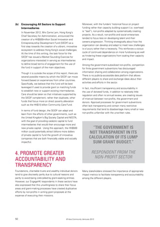 50 © Asia Community Ventures 2013
(b) 	 Encouraging All Sectors to Support
Intermediaries
In November 2012, Mrs Carrie Lam, Hong Kong’s
Chief Secretary for Administration, announced the
creation of a HK$500million Social Innovation and
Entrepreneurship Development Fund (SIEDF) as a
first step towards the creation of a vibrant, innovative
ecosystem to address Hong Kong’s social challenges.
At the time of this writing, the task force for the
SIEDF has issued a Market Sounding Exercise for
organizations interested in serving as intermediaries
to define broad terms of engagement for the use of
the fund in support of the main objectives.
Though it is outside the scope of this report, there are
several possible means by which the SIEDF can move
forward based on experiences from other countries.
Specifically, we believe that this fund will be best
leveraged if used to provide grant or matching funds
to establish new or support existing intermediaries.
Care should be taken so that initiatives supported by
the SIEDF complement, rather than duplicate, other
funds that focus more on direct poverty alleviation
such as the HK$15 billion Community Care Fund.
In terms of fund design, the SEIDF can adapt and
learn from the efforts of other governments, such as
the United Kingdom’s Big Society Capital and NESTA,
with the goal of providing catalytic capital to fund
intermediaries that would then encourage more and
new private capital. Using this approach, the HK$500
million could potentially attract billions more dollars
of private capital to fund the growth of innovative
companies that are both financially viable and socially
impactful.
4. Promote Greater
Accountability and
Transparency
Foundations, charitable trusts and wealthy individual donors
tend to give discreetly partly due to cultural reasons and
partly to avoid being cold-called by grant-seeking entities.
However, our EngageHK respondents in these sectors have
also expressed that this unwillingness to share their focus
areas and grant-making processes have created duplicative
efforts by non-profits in writing grant proposals at the
expense of executing their missions.
Moreover, with the funders’ historical focus on project
funding rather than capacity building support (i.e. overhead
is “bad”), non-profits adapted by systematically creating
projects. As a result, non-profits and social enterprises
tended to focus less on developing talent and their
careers progression. Thinking strategically about how the
organization can develop and adapt to meet new challenges
is a luxury rather than a necessity. This reinforces a vicious
cycle of continued dependence on more fundraising as well
as hindering these organizations from scaling their capacity
and impact.
Among the government-subsidized non-profits, competition
for finite government subventions has discouraged
information sharing and collaboration among organizations.
There is no publicly-accessible data platform that allows
different players to share and exchange ideas about their
activities and efforts in the sector.
In fact, insufficient transparency and accountability in
the use of donated funds, in addition to relatively little
regulation and often no annual review, are creating issues
of mistrust between non-profits, the government and
donors. Approval processes for government subventions
often lack transparency and contain many restrictive
requirements that tend to disadvantage many small or new
non-profits unfamiliar with the unwritten rules.
“The government is
not transparent in its
calculation of its lump
sum grant budget.”
Respondent from the
non-profit sector
Many stakeholders stressed the importance of appropriate
impact metrics to facilitate transparency and accountability
among the different players.
 