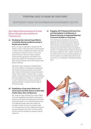 51
Action Steps for Recommendation #4: Promote
Efforts to Strengthen Accountability and
Transparency by:
(a) 	 Developing User-relevant Impact Metrics
to Facilitate Sharing and Benchmarking of
Results across Sectors
While a number of respondents indicated that the
academic sector is best positioned to initiate research
in impact metrics, we believe they might not be fully
incentivized to conduct this work in a truly cross-
sectoral manner on their own. Rather, research
should be led by appropriate intermediaries with
government support via matching grants to better
align incentives towards metrics with stronger cross-
sectoral relevance.
We believe impact measurement standardization
may not be viable for Hong Kong at this stage given
the nascent awareness and dearth of high quality
data. Instead, small-scale pilot initiatives focusing on
impact metrics research, whether sector- or issues-
specific, are good starting points to maintain flexibility
and reduce political risk of failure. It is important too
for such initiatives to have a rigorous process for
gathering evidence of impact across the range of
initiatives pursued.
(b) 	 Establishing a Cross-sector Platform for
Government and Other Sectors to Share Best
Practice Ideas, Data and Resources
Our inaugural Impact Investing Forum held in March
of this year highlighted the benefits of sharing best
practices within government departments and across
national boundaries. For the Hong Kong government,
such dialogue provides useful case studies and
translates to lower risk since we are able to learn
from the experience of others. Adapting existing and
successful programs from other countries is easier
and less risky than embarking on programs that are
totally new.
“Everyone likes to work on their own.”
Respondent from the intermediary/government sector
(c) 	 Engaging with Professional Services Firms
and Intermediaries to Collaborate on
Research Devising an Integrated Reporting
Framework Suitable for Hong Kong
Intermediaries and professional services firms,
especially those providing accounting, legal and
ratings services, are best positioned to introduce
more inclusive reporting standards that capture
the social and environmental impact of companies’
activities. This additional layer of reporting should not
be viewed as additional costs. Instead, investors will
most likely welcome such increased transparency in
line with greater accountability expectations by the
community, in turn leading to increased shareholder
value.
 