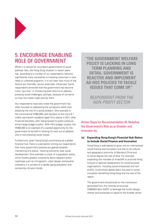 52 © Asia Community Ventures 2013
Action Steps for Recommendation #5: Redefine
the Government’s Role as an Enabler and
Innovator by:
(a)	 Expanding Hong Kong’s Financial Hub Status
to Include Social Finance and Innovation
Hong Kong is well placed to grow into an international
social finance and innovation hub due to its cultural
and geographic proximity to Mainland China and
to some degree the rest of Asia. For example,
expanding the mandate of InvestHK to promote Hong
Kong as a regional headquarters for social purpose
organizations, including social enterprises and non-
profits, could attract global talent focused on social
innovation benefiting Hong Kong and the rest of the
region.
The government should build on the momentum
generated from the recently announced
HK$500million SIEDF to leverage the fund’s design,
charter and processes to signal to the broader sector
5. Encourage Enabling
Role of Government
While it is natural for incumbent governments to avoid
political risks, the Hong Kong situation in recent years
has, according to a number of our respondents, become
significantly more risk-averse to investing resources in new
ideas or untested programs. It is not clear how much of the
factors are internally- versus externally- influenced. Some
respondents lamented that the government has become
more “gun-shy” in introducing bold reforms to address
pressing social challenges, perhaps, because of concerns
on how the media might portray them.
Our respondents have also noted the government has
often focused on addressing the symptoms rather than
attacking the root of a social problem. One example is
the controversial HK$6,000 cash handout to the city’s 6.1
million permanent residents aged 18 or above in 2011 after
Financial Secretary John Tsang bowed to public pressure
amid a large budget surplus. With HK’s budget surplus, the
HK$6,000 is an example of a wasted opportunity for the
government to be bold in sticking its neck out to address
one or two pressing social issues.
Furthermore, given Hong Kong’s prominence as a global
financial hub, there is a perception among our respondents
that many government policies are geared towards
maintaining this status - favoring economic over social
development. One example is a lack of a population policy,
which fosters greater uncertainty about adjacent policy
roadmaps such as immigration, urban design and poverty
indicators in a context of a rapidly aging population and
worsening rich-poor divide.
“The government welfare
policy is lacking in long
term planning and
detail. Government is
reactive and implement
ad hoc policies to tackle
issues that come up.”
Respondent from the
non-profit sector
 