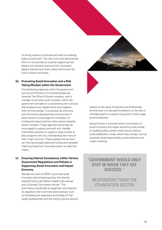 53
its strong resolve to innovate and foster an enabling
policy environment. This new fund must demonstrate
that it is not business as usual by supporting new
players and resisting overtures from incumbent
players attempting to exert undue control over the
fund’s mission and scope.
(b)	 Promoting Social Innovation and a Risk
Taking Mindset within the Government
Forward-looking agencies within the government
such as the Efficiency Unit should perhaps be
renamed The Office of Social Innovation, with a
mandate to promote social innovation within the
government and take on a coordinating role to ensure
that all government departments work together
with minimal overlap. It should also be informing
and informed by developments and priorities of
other sectors to encourage the crowding-in of
funding and resourcing from other sectors towards
social innovation. These agencies should also be
encouraged to support and work with credible
intermediary partners to support a large number of
pilot programs with the understanding that many of
them might not work. Those projects that do work
can then be provided additional funding with possible
matching funds from the private sector to scale their
impact.
(c)	 Ensuring Internal Consistency within Various
Government Regulations and Policies in
Supporting Social Innovation and Impact
Economy
Besides the work of SIEDF to promote social
innovation and entrepreneurship, the recently
shelved Charity Law Reform needs to be revived
and a Charities Commission formed. This
commission should take an expansive remit beyond
its regulatory role to promote best practices, such
as harnessing the experience and energy of mid-
career professionals who are trying to pursue second
“Government would only
step in when they see
success.”
Respondent from the
foundation sector
careers at the nexus of business and philanthropy.
Another area is to educate foundations on the role of
charitable grants to support the growth of early stage
social enterprises.
Going forward, a more permanent commission on
social innovation and impact economy could provide
an enabling policy context where various sectors
could collaborate in areas where they overlap, such as
corporate social responsibility, social enterprise and
impact investing.
 