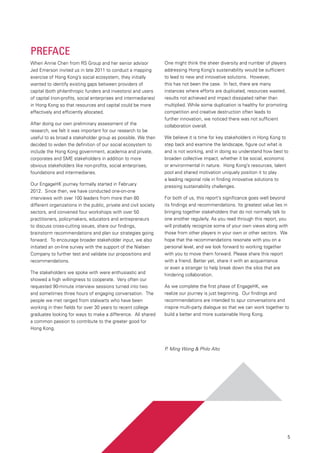 5
Preface
When Annie Chen from RS Group and her senior advisor
Jed Emerson invited us in late 2011 to conduct a mapping
exercise of Hong Kong’s social ecosystem, they initially
wanted to identify existing gaps between providers of
capital (both philanthropic funders and investors) and users
of capital (non-profits, social enterprises and intermediaries)
in Hong Kong so that resources and capital could be more
effectively and efficiently allocated.
After doing our own preliminary assessment of the
research, we felt it was important for our research to be
useful to as broad a stakeholder group as possible. We then
decided to widen the definition of our social ecosystem to
include the Hong Kong government, academia and private,
corporates and SME stakeholders in addition to more
obvious stakeholders like non-profits, social enterprises,
foundations and intermediaries.
Our EngageHK journey formally started in February
2012.  Since then, we have conducted one-on-one
interviews with over 100 leaders from more than 80
different organizations in the public, private and civil society
sectors, and convened four workshops with over 50
practitioners, policymakers, educators and entrepreneurs
to discuss cross-cutting issues, share our findings,
brainstorm recommendations and plan our strategies going
forward.  To encourage broader stakeholder input, we also
initiated an on-line survey with the support of the Nielsen
Company to further test and validate our propositions and
recommendations.
The stakeholders we spoke with were enthusiastic and
showed a high willingness to cooperate.  Very often our
requested 90-minute interview sessions turned into two
and sometimes three hours of engaging conversation.  The
people we met ranged from stalwarts who have been
working in their fields for over 30 years to recent college
graduates looking for ways to make a difference.  All shared
a common passion to contribute to the greater good for
Hong Kong.
One might think the sheer diversity and number of players
addressing Hong Kong’s sustainability would be sufficient
to lead to new and innovative solutions.  However,
this has not been the case.  In fact, there are many
instances where efforts are duplicated, resources wasted,
results not achieved and impact dissipated rather than
multiplied. While some duplication is healthy for promoting
competition and creative destruction often leads to
further innovation, we noticed there was not sufficient
collaboration overall.
We believe it is time for key stakeholders in Hong Kong to
step back and examine the landscape, figure out what is
and is not working, and in doing so understand how best to
broaden collective impact, whether it be social, economic
or environmental in nature.  Hong Kong’s resources, talent
pool and shared motivation uniquely position it to play
a leading regional role in finding innovative solutions to
pressing sustainability challenges.
For both of us, this report’s significance goes well beyond
its findings and recommendations. Its greatest value lies in
bringing together stakeholders that do not normally talk to
one another regularly. As you read through this report, you
will probably recognize some of your own views along with
those from other players in your own or other sectors.  We
hope that the recommendations resonate with you on a
personal level, and we look forward to working together
with you to move them forward. Please share this report
with a friend. Better yet, share it with an acquaintance
or even a stranger to help break down the silos that are
hindering collaboration.
As we complete the first phase of EngageHK, we
realize our journey is just beginning.  Our findings and
recommendations are intended to spur conversations and
inspire multi-party dialogue so that we can work together to
build a better and more sustainable Hong Kong.
P. Ming Wong & Philo Alto
 