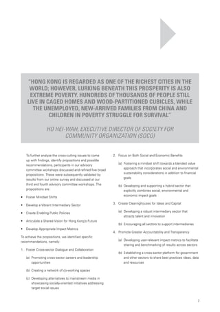 7
		 To further analyze the cross-cutting issues to come
up with findings, identify propositions and possible
recommendations, participants in our advisory
committee workshops discussed and refined five broad
propositions. These were subsequently validated by
results from our online survey and discussed at our
third and fourth advisory committee workshops. The
propositions are:
•	 	 Foster Mindset Shifts
•	 	 Develop a Vibrant Intermediary Sector
•	 	 Create Enabling Public Policies
•	 	 Articulate a Shared Vision for Hong Kong’s Future
•	 	 Develop Appropriate Impact Metrics
To achieve the propositions, we identified specific
recommendations, namely:
1.		 Foster Cross-sector Dialogue and Collaboration
(a)	 Promoting cross-sector careers and leadership
opportunities
(b)	 Creating a network of co-working spaces
(c)	 Developing alternatives to mainstream media in
showcasing socially-oriented initiatives addressing
target social issues
2.		 Focus on Both Social and Economic Benefits
(a) 	Fostering a mindset shift towards a blended value
approach that incorporates social and environmental
sustainability considerations in addition to financial
goals
(b) 	Developing and supporting a hybrid sector that
explicitly combines social, environmental and
economic impact goals
3.		 Create Clearinghouses for Ideas and Capital
(a) 	Developing a robust intermediary sector that
attracts talent and innovation
(b) 	Encouraging all sectors to support intermediaries
4.		 Promote Greater Accountability and Transparency
(a) 	Developing user-relevant impact metrics to facilitate
sharing and benchmarking of results across sectors
(b) 	Establishing a cross-sector platform for government
and other sectors to share best practices ideas, data
and resources
“Hong Kong is regarded as one of the richest cities in the
world; however, lurking beneath this prosperity is also
extreme poverty. Hundreds of thousands of people still
live in caged homes and wood-partitioned cubicles, while
the unemployed, new-arrived families from China and
children in poverty struggle for survival”
Ho Hei-Wah, Executive Director of Society for
Community Organization (SoCO)
 