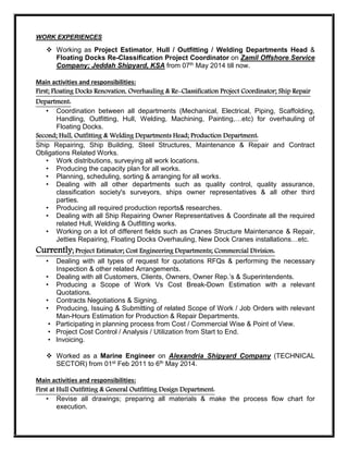 WORK EXPERIENCES
 Working as Project Estimator, Hull / Outfitting / Welding Departments Head &
Floating Docks Re-Classification Project Coordinator on Zamil Offshore Service
Company; Jeddah Shipyard, KSA from 07th May 2014 till now.
Main activities and responsibilities:
First; Floating Docks Renovation, Overhauling & Re-Classification Project Coordinator; Ship Repair
Department:
• Coordination between all departments (Mechanical, Electrical, Piping, Scaffolding,
Handling, Outfitting, Hull, Welding, Machining, Painting,…etc) for overhauling of
Floating Docks.
Second; Hull, Outfitting & Welding Departments Head; Production Department:
Ship Repairing, Ship Building, Steel Structures, Maintenance & Repair and Contract
Obligations Related Works.
• Work distributions, surveying all work locations.
• Producing the capacity plan for all works.
• Planning, scheduling, sorting & arranging for all works.
• Dealing with all other departments such as quality control, quality assurance,
classification society's surveyors, ships owner representatives & all other third
parties.
• Producing all required production reports& researches.
• Dealing with all Ship Repairing Owner Representatives & Coordinate all the required
related Hull, Welding & Outfitting works.
• Working on a lot of different fields such as Cranes Structure Maintenance & Repair,
Jetties Repairing, Floating Docks Overhauling, New Dock Cranes installations…etc.
Currently; Project Estimator; Cost Engineering Departments; Commercial Division:
• Dealing with all types of request for quotations RFQs & performing the necessary
Inspection & other related Arrangements.
• Dealing with all Customers, Clients, Owners, Owner Rep.’s & Superintendents.
• Producing a Scope of Work Vs Cost Break-Down Estimation with a relevant
Quotations.
• Contracts Negotiations & Signing.
• Producing, Issuing & Submitting of related Scope of Work / Job Orders with relevant
Man-Hours Estimation for Production & Repair Departments.
• Participating in planning process from Cost / Commercial Wise & Point of View.
• Project Cost Control / Analysis / Utilization from Start to End.
• Invoicing.
 Worked as a Marine Engineer on Alexandria Shipyard Company (TECHNICAL
SECTOR) from 01st Feb 2011 to 6th May 2014.
Main activities and responsibilities:
First at Hull Outfitting & General Outfitting Design Department:
• Revise all drawings; preparing all materials & make the process flow chart for
execution.
 