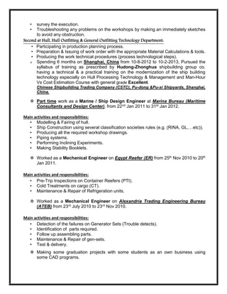• survey the execution.
• Troubleshooting any problems on the workshops by making an immediately sketches
to avoid any obstruction.
Second at Hull, Hull Outfitting & General Outfitting Technology Department:
• Participating in production planning process.
• Preparation & Issuing of work order with the appropriate Material Calculations & tools.
• Producing the work technical procedures (process technological steps).
 Spending 6 months on Shanghai, China from 10-8-2012 to 10-2-2013, Pursued the
syllabus of training as prescribed by Hudong-Zhonghua shipbuilding group co.
having a technical & a practical training on the modernization of the ship building
technology especially on Hull Processing Technology & Management and Man-Hour
Vs Cost Estimation Course with general grade Excellent.
Chinese Shipbuilding Trading Company (CSTC), Pu-dong &Pu-xi Shipyards, Shanghai,
China.
 Part time work as a Marine / Ship Design Engineer at Marina Bureau (Maritime
Consultants and Design Center), from 22nd Jan 2011 to 31st Jan 2012.
Main activities and responsibilities:
• Modelling & Fairing of hull.
• Ship Construction using several classification societies rules (e.g. (RINA, GL,…etc)).
• Producing all the required workshop drawings.
• Piping systems.
• Performing Inclining Experiments.
• Making Stability Booklets.
 Worked as a Mechanical Engineer on Egypt Reefer (ER) from 25th Nov 2010 to 20th
Jan 2011.
Main activities and responsibilities:
• Pre-Trip Inspections on Container Reefers (PTI).
• Cold Treatments on cargo (CT).
• Maintenance & Repair of Refrigeration units.
 Worked as a Mechanical Engineer on Alexandria Trading Engineering Bureau
(ATEB) from 23rd July 2010 to 23rd Nov 2010.
Main activities and responsibilities:
• Detection of the failures on Generator Sets (Trouble detects).
• Identification of parts required.
• Follow up assembling parts.
• Maintenance & Repair of gen-sets.
• Test & delivery.
 Making some graduation projects with some students as an own business using
some CAD programs.
 
