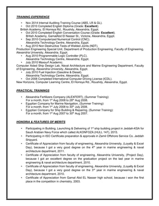 TRAINING EXPERIENCE
• Nov 2014 Internal Auditing Training Course (ABS, LR & GL).
• Oct 2010 Completed English Diploma (Grade: Excellent).
British Academy, El Horreya Rd., Roushdy, Alexandria, Egypt.
• Oct 2010 Completed English Conversation Course (Grade: Excellent).
British Academy, GamalAbd El Nasser St., Victoria, Alexandria, Egypt.
• Sep 2010 Computerized Numerical Control (CNC).
Alexandria Technology Centre, Alexandria, Egypt.
• Aug 2010 Non Destructive Tests of Welded Joints (NDT).
Production Engineering Special Unit, Department of Production Engineering, Faculty of Engineering,
Alexandria University, Alexandria, Egypt.
• Aug 2010 Programmable Logic Controller (PLC).
Alexandria Technology Centre, Alexandria, Egypt.
• July 2010 Maxsurf Academic.
Computer Aided Ship Design Lab, Naval Architecture and Marine Engineering Department, Faculty
of Engineering, Alexandria University, Alexandria, Egypt.
• July 2010 Fuel Injection (Gasoline & Diesel).
Alexandria Technology Centre, Alexandria, Egypt.
• Oct 2008 Completed International Computer Driving License (ICDL).
New Horizons, Computer Learning Centre, El Horreya Rd., Roushdy, Alexandria, Egypt.
PRACTICAL TRAININGS
• Alexandria Fertilizers Company (ALEXFERT), (Summer Training):
For a month, from 1st
Aug 2008 to 28th
Aug 2008.
• Egyptian Company for Marine Navigation, (Summer Training):
For a month, from 1st
July 2008 to 30th
July 2008.
• Egyptian Company for Ship Building & Repairing, (Summer Training):
For a month, from 1st
Aug 2007 to 30th
Aug 2007.
HONORIA & FEATURES OF MERITS
• Participating in Building, Launching & Delivering of 1st
ship building project in Jeddah-KSA for
Saudi Arabian Navy Force which called ALKONFOZA (HULL 147), 2015.
• Participating in ISO Certificate preparation & approvals in Zamil Offshore Service Co. Jeddah
Shipyard.
• Certificate of Appreciation from faculty of engineering, Alexandria University, (Loyalty & Excel
Day), because I got a very good degree on the 4th
year in marine engineering & naval
architecture department, 2011.
• Certificate of Appreciation from faculty of engineering, Alexandria University, (Project Day),
because I got an excellent degree on the graduation project on the last year in marine
engineering & naval architecture department, 2010.
• Certificate of Appreciation from faculty of engineering, Alexandria University, (Loyalty & Excel
Day), because I got a very good degree on the 3rd
year in marine engineering & naval
architecture department, 2010.
• Certificate of Appreciation from Gamal Abd EL Nasser high school, because i won the first
place in the competition in chemistry, 2003.
 