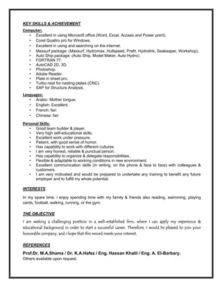 KEY SKILLS & ACHIEVEMENT
Computer:
• Excellent in using Microsoft office (Word, Excel, Access and Power point).
• Corel Quattro pro for Windows.
• Excellent in using and searching on the internet.
• Maxsurf package: (Maxsurf, Hydromax, Hullspeed, Prefit, Hydrolink, Seakeaper, Workshop).
• Auto Ship package: (Auto Ship, Model Maker, Auto Hydro).
• FORTRAN 77.
• AutoCAD 2D, 3D.
• Photoshop.
• Adobe Reader.
• Plate in sheet pro.
• Turbo nest for nesting plates (CNC).
• SAP for Structure Analysis.
Languages:
• Arabic: Mother tongue.
• English: Excellent.
• French: fair.
• Chinese: fair.
Personal Skills:
• Good team builder & player.
• Very high self-educational skills.
• Excellent work under pressure.
• Patient, with good sense of humor.
• Has capability to work with different cultures.
• I am very honest, reliable & punctual person.
• Has capability to organize & delegate responsibilities.
• Flexible & adaptable to working conditions in new environment.
• Excellent communication skills (in writing, on the phone & face to face) with colleagues &
customers.
• I am very motivated and would be prepared to undertake any training to benefit any future
employer and to fulfill my whole potential.
INTERESTS
In my spare time, i enjoy spending time with my family & friends also reading, swimming, playing
cards, football, walking, running, or the gym.
THE OBJECTIVE
I am seeking a challenging position in a well-established firm, where I can apply my experience &
educational background in order to start a successful career. Therefore, I would be pleased to join your
honorable company, and i hope that this record meets your interest.
REFERENCES
Prof.Dr. M.A.Shama / Dr. K.A.Hafez / Eng. Hassan Khalil / Eng. A. El-Barbary.
Others available upon request.
 