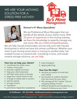 WE ARE YOUR MOVING
SOLUTION FOR A
STRESS-FREE MOVE!!!
•	 auto transport
•	 space planning
How Can We Help?
•	 we give you peace of mind with
your clients
•	 we provide an orderly transition
from the home for your client
•	 We manage all the “extras” that ac-
company selling a home
•	 Difficult Situations are handled by us
instead of taking up your time
We are Professional Move Managers that can
handle all the details of your clients move. With
23 years of experience in the moving industry,
we have the knowledge to expertly manage any
size move. We are a referral based business.
How Can we help your clients?
•	 coordinate the entire move
•	 create a move plan
•	 provide a digital inventory
•	 help your client downsize
•	 sell high ticket items to donate
•	 stage your clients home to sell
•	 arrange an estate sale or auction
•	 pack & unpack
•	 arrange movers
•	 liquidation
•	 pre-home inspection assistance
Su Hoffmann - 303 204 5604 - shoffmann@susmovemanagement.com
www.susmovemanagement.com
We are fully insured and bonded, and we only work with insured
third parties in which we have the utmost confidence. Whether your
client is just moving across town or moving to another state, has
multiple homes to contend with, is building a home, and needs
creative storage solutions, we can help.
Denver’s #1 Move Specialists!
© Su’s Move Management, H&H Management LLC - 8400 E Crescent Pkwy, Greenwood Village, CO 80111
 