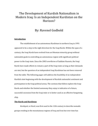 The	Development	of	Kurdish	Nationalism	in	
Modern	Iraq:	Is	an	Independent	Kurdistan	on	the	
Horizon?	
By:	Ravenel	Godbold	
Introduction	
	 The	establishment	of	an	autonomous	Kurdistan	in	northern	Iraq	in	1991	
appeared	to	be	a	step	in	the	right	direction	for	the	Iraqi	Kurds.	Within	the	span	of	a	
century,	the	Iraqi	Kurds	have	evolved	from	an	Ottoman	minority	group	without	
nationalist	goals	to	controlling	an	autonomous	region	with	significant	political	
power	in	the	Iraqi	state.	Since	the	2003	overthrow	of	Saddam	Hussein,	the	Iraqi	
Kurds	have	made	efforts	to	remain	a	part	of	the	Iraqi	state	as	long	as	their	demands	
are	met,	but	the	question	of	an	independent	Iraqi	Kurdistan	has	not	been	removed	
from	the	table.	The	following	pages	will	address	the	feasibility	of	an	independent	
Kurdish	state	beginning	with	the	development	of	Kurdish	nationalist	sentiment	and	
participation	in	the	Iraqi	political	arena.	The	sections	that	follow	explore	the	Iraqi	
Kurds	and	whether	the	limited	autonomy	they	enjoy	is	indicative	of	a	future,	
successful	secession	from	the	Iraqi	state	or	is	better	used	as	an	effective	bargaining	
chip.		
The	Kurds	and	Kurdistan	
	 Kurdayeti,	or	Kurd,	was	first	used	in	the	12th	century	to	describe	nomadic	
groups	residing	in	the	mountainous	regions	of	Iraq	and	Iran	but	over	time	has	
 