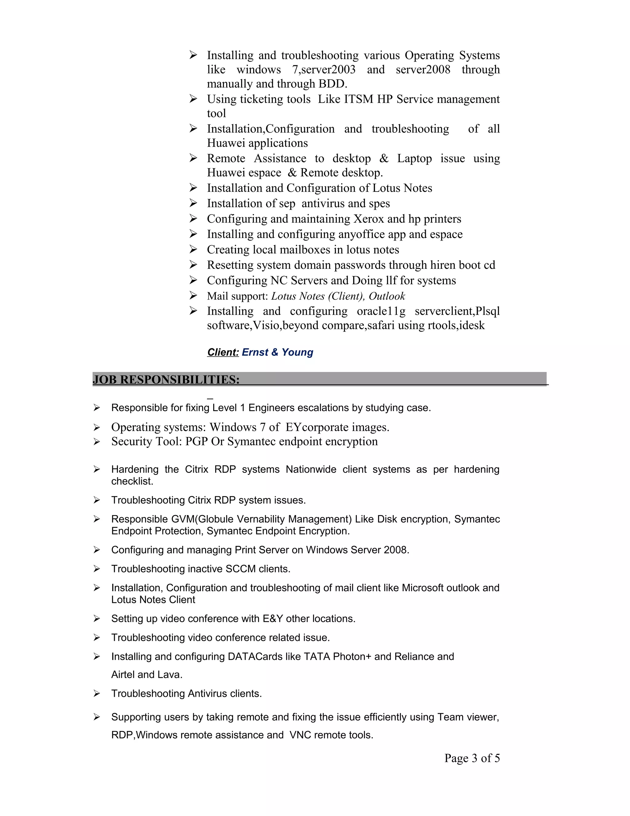  Installing and troubleshooting various Operating Systems
like windows 7,server2003 and server2008 through
manually and through BDD.
 Using ticketing tools Like ITSM HP Service management
tool
 Installation,Configuration and troubleshooting of all
Huawei applications
 Remote Assistance to desktop & Laptop issue using
Huawei espace & Remote desktop.
 Installation and Configuration of Lotus Notes
 Installation of sep antivirus and spes
 Configuring and maintaining Xerox and hp printers
 Installing and configuring anyoffice app and espace
 Creating local mailboxes in lotus notes
 Resetting system domain passwords through hiren boot cd
 Configuring NC Servers and Doing llf for systems
 Mail support: Lotus Notes (Client), Outlook
 Installing and configuring oracle11g serverclient,Plsql
software,Visio,beyond compare,safari using rtools,idesk
Client: Ernst & Young
JOB RESPONSIBILITIES:
 Responsible for fixing Level 1 Engineers escalations by studying case.
 Operating systems: Windows 7 of EYcorporate images.
 Security Tool: PGP Or Symantec endpoint encryption
 Hardening the Citrix RDP systems Nationwide client systems as per hardening
checklist.
 Troubleshooting Citrix RDP system issues.
 Responsible GVM(Globule Vernability Management) Like Disk encryption, Symantec
Endpoint Protection, Symantec Endpoint Encryption.
 Configuring and managing Print Server on Windows Server 2008.
 Troubleshooting inactive SCCM clients.
 Installation, Configuration and troubleshooting of mail client like Microsoft outlook and
Lotus Notes Client
 Setting up video conference with E&Y other locations.
 Troubleshooting video conference related issue.
 Installing and configuring DATACards like TATA Photon+ and Reliance and
Airtel and Lava.
 Troubleshooting Antivirus clients.
 Supporting users by taking remote and fixing the issue efficiently using Team viewer,
RDP,Windows remote assistance and VNC remote tools.
Page 3 of 5
 
