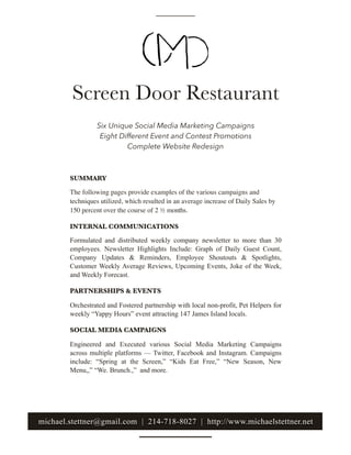Screen Door Restaurant
SUMMARY
INTERNAL COMMUNICATIONS
Formulated and distributed weekly company newsletter to more than 30
employees. Newsletter Highlights Include: Graph of Daily Guest Count,
Company Updates & Reminders, Employee Shoutouts & Spotlights,
Customer Weekly Average Reviews, Upcoming Events, Joke of the Week,
and Weekly Forecast.
PARTNERSHIPS & EVENTS
Orchestrated and Fostered partnership with local non-profit, Pet Helpers for
weekly “Yappy Hours” event attracting 147 James Island locals.
SOCIAL MEDIA CAMPAIGNS
Engineered and Executed various Social Media Marketing Campaigns
across multiple platforms — Twitter, Facebook and Instagram. Campaigns
include: “Spring at the Screen,” “Kids Eat Free,” “New Season, New
Menu,,” “We. Brunch.,” and more.
Six Unique Social Media Marketing Campaigns
Eight Different Event and Contest Promotions
Complete Website Redesign
michael.stettner@gmail.com | 214-718-8027 | http://www.michaelstettner.net
The following pages provide examples of the various campaigns and
techniques utilized, which resulted in an average increase of Daily Sales by
150 percent over the course of 2 ½ months.
 