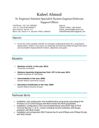 Kafeel Ahmed
Sr. Engineer/ Solution Specialist /System Engineer/Software
Support Officer
• To be the most valuable member of computer professional team for a progressive
Organization, Where I can prove my expertise and technical skills through hard work
and accomplish Organizational mission, objectives and goals.
Bachelor of Arts. in the year 2012
University of Karachi
Diploma Associate Engineering Tech. CIT in the year 2011
Karachi Institute of Technology
Intermediate in the year 2009
Karachi Board (commerce Group)
Secondary Certificates in the Year 2004
Karachi Board (Science Group)
• Installation, fully configuration and troubleshooting using traces and pvdiag of the
ProView 3.3 to 4.2/50 Versions with Multi-Vendor like NCR and Diebold
• Installation, configuration(.TSC) and troubleshooting using SCSP logs of PC/E
Terminal Security 1.1 to 2.1 version Including intrusion protection and Access
protection with Multi-Vendor
• Installation and configuration BS2 Products like EJ and ATMeye and ATMeye IQ also
with Multi-Vendor
 