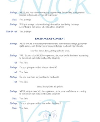 11
Bishop:
Bishop:
Nick:
Nick & Val:
Yes, Bishop.
Yes, Bishop.
NICK, did you come here today in your own free will to bind yourself
forever in love and service of your wife?
Will you accept children lovingly from God and bring them up
according to the law of Christ and his Church?
EXCHANGE OF CONSENT
Bishop:
Bishop:
Bishop:
Bishop:
Val:
Val:
Val:
NICK & VAL since it is your intention to enter into marriage, join your
right hands, and declare your consent before God and His Church.
They join hands. First, Bishop asks the bride.
VAL, do you take NICK here present, for your lawful husband according
to the rite of our Holy Mother, the Church?
Yes, I do.
Yes, I do.
Yes, I do.
Do you give yourself to him as his wife?
Do you take him as your lawful husband?
Then, Bishop asks the groom.
Bishop:
Nick: Yes, I do.
NICK, do you take VAL here present, to be your lawful wife according
to the rite of our Holy Mother, the Church?
Bishop:
Nick: Yes, I do.
Do you give yourself to her as her husband?
 