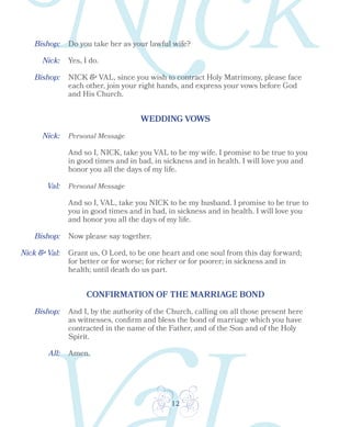 12
WEDDING VOWS
CONFIRMATION OF THE MARRIAGE BOND
Bishop:
Bishop:
Nick:
Bishop:
Bishop:
Nick:
Val:
Amen.All:
Yes, I do.
Do you take her as your lawful wife?
NICK & VAL, since you wish to contract Holy Matrimony, please face
each other, join your right hands, and express your vows before God
and His Church.
Nick & Val:
Personal Message
And so I, NICK, take you VAL to be my wife. I promise to be true to you
in good times and in bad, in sickness and in health. I will love you and
honor you all the days of my life.
Personal Message
And so I, VAL, take you NICK to be my husband. I promise to be true to
you in good times and in bad, in sickness and in health. I will love you
and honor you all the days of my life.
Now please say together.
Grant us, O Lord, to be one heart and one soul from this day forward;
for better or for worse; for richer or for poorer; in sickness and in
health; until death do us part.
And I, by the authority of the Church, calling on all those present here
as witnesses, confirm and bless the bond of marriage which you have
contracted in the name of the Father, and of the Son and of the Holy
Spirit.
 