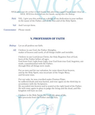 14
Bishop:
Nick:
Val:
V. PROFESSION OF FAITH
All:
VAL, I give you this arrhae as a pledge of my dedication to your welfare
in the name of the Father, and of the Son and of the Holy Spirit.
And I accept them.
Please stand.
Let us all profess our faith.
I believe in one God, the Father Almighty,
maker of heaven and earth, of all things visible and invisible.
I believe in one Lord Jesus Christ, the Only Begotten Son of God,
born of the Father before all ages.
God from God, Light from Light, true God from true God, begotten, not
made, consubstantial with the Father;
through Him all things were made.
For us men and for our salvation, he came down from heaven,
and by the Holy Spirit, was incarnate of the Virgin Mary,
and became man.
For our sake, he was crucified under Pontius Pilate,
he suffered death and was buried, and rose again on the third day in
accordance with the Scriptures.
He ascended into heaven and is seated at the right hand of the Father.
He will come again in glory to judge the living and the dead, and His
kingdom will have no end.
I believe in the Holy Spirit, the Lord, the giver of life,
who proceeds from the Father and the Son,
NICK takes now the arrhae in both hands; VAL places her cupped hands under those of
NICK. NICK lets them fall into her hands, saying after the Bishop.
Commentator:
 