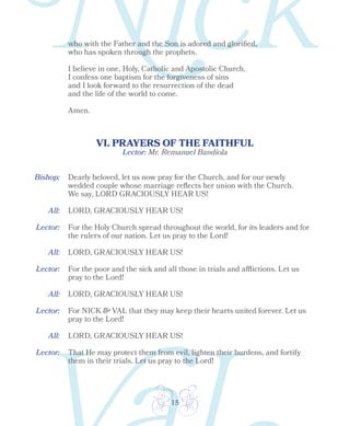 15
who with the Father and the Son is adored and glorified,
who has spoken through the prophets.
I believe in one, Holy, Catholic and Apostolic Church.
I confess one baptism for the forgiveness of sins
and I look forward to the resurrection of the dead
and the life of the world to come.
Amen.
VI. PRAYERS OF THE FAITHFUL
Lector:
Bishop:
All:
All:
Dearly beloved, let us now pray for the Church, and for our newly
wedded couple whose marriage reflects her union with the Church.
We say, LORD GRACIOUSLY HEAR US!
LORD, GRACIOUSLY HEAR US!
LORD, GRACIOUSLY HEAR US!
For the Holy Church spread throughout the world, for its leaders and for
the rulers of our nation. Let us pray to the Lord!
Lector:
Lector:
All: LORD, GRACIOUSLY HEAR US!
For NICK & VAL that they may keep their hearts united forever. Let us
pray to the Lord!
That He may protect them from evil, lighten their burdens, and fortify
them in their trials. Let us pray to the Lord!
Lector:
All: LORD, GRACIOUSLY HEAR US!
For the poor and the sick and all those in trials and afflictions. Let us
pray to the Lord!
Lector: Mr. Remanuel Bandiola
 