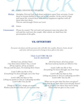 16
VII. OFFERTORY
Bishop:
All:
Choir: Lord I Offer My Life
(can be shortened)
Almighty, Eternal God, look down with favor upon Your servants. Grant
them to remain faithful to You and to one another. At the end of a long
well spent life, reward them with eternal happiness together with all
those who love them.
This we ask through Christ our Lord.
Amen.
Please be seated. The veil and cord sponsors may now place the
veil and the cord over the couple. After which, we shall have the
presentation of the gifts.
Everyone sits down and the persons who will offer the candles, flowers, fruits, bread
and wine will now proceed to bring in these gifts to the altar.
All that I am, all that I have
I lay them down before You, o Lord
All my regrets, all my acclaims
The joy and the pain, I'm making them Yours
Lord, I offer my life to You
Everything I've been through, use it for Your
glory
Lord I offer my days to You
Lifting my praise to You as a pleasing sacrifice
Lord I offer You my life
Things in the past, things yet unseen
Wishes and dreams that are yet to come true
All of my heart, all of my praise
My heart and my hands are lifted to You
Lord, I offer my life to You
Everything I’ve been through, use it for Your
glory
Lord I offer my days to You
Lifting my praise to You as a pleasing sacrifice
Lord I offer You my life
What can we give that You have not given?
And what do we have that is not already Yours?
All we possess are these lives we're living
That's what we give to You, Lord
All: LORD, GRACIOUSLY HEAR US!
Commentator:
 