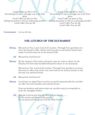 17
Lord, I offer my life to You
Everything I've been through, use it for Your
glory
Lord I offer my days to You
Lifting my praise to You as a pleasing sacrifice
Lord I offer You my life
Lord, I offer my life to You
Everything I've been through, use it for Your
glory
Lord I offer my days to You
Lifting my praise to You as a pleasing sacrifice
Lord I offer You my life
Lord I offer You my life
Let us all rise.
VIII. LITURGY OF THE EUCHARIST
Bishop:
All:
Blessed are You, Lord, God of all creation. Through Your goodness we
have this bread to offer, which earth has given and human hands have
made. It will become for us the bread of life.
Blessed be God forever!
Bishop:
Bishop:
All: Blessed be God forever!
By the mystery of the water and wine, may we come to share on the
divinity of Christ who humbled Himself to share in our humanity.
Blessed are You, Lord of all creation. Through Your goodness we have
this wine to offer, fruit of the vine and work of our human hands. It will
become our spiritual drink.
Lord God, we asked You to receive us and be pleased with the sacrifice
we offer You with humble and contrite hearts.
Pray my brothers and sisters that our sacrifice may be acceptable to
God, the Almighty Father.
All: May the Lord accept this sacrifice at Your hands,
for the praise and glory of His name,
for our good and the good of all His Holy Church.
Commentator:
 