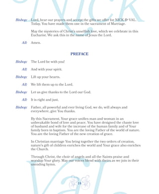 18
Bishop:
Bishop:
Bishop:
Bishop:
Bishop:
All:
All:
All:
Lord, hear our prayers and accept the gifts we offer for NICK & VAL.
Today, You have made them one in the sacrament of Marriage.
May the mysteries of Christ’s unselfish love, which we celebrate in this
Eucharist. We ask this in the name of Jesus the Lord.
All: Amen.
PREFACE
The Lord be with you!
And with your spirit.
Lift up your hearts.
We lift them up to the Lord.
Let us give thanks to the Lord our God.
It is right and just.
Father, all powerful and ever living God, we do, will always and
everywhere, give You thanks.
By this Sacrament, Your grace unifies man and woman in an
unbreakable bond of love and peace. You have designed the chaste love
of husband and wife for the increase of the human family and of Your
family born in baptism. You are the loving Father of the world of nature.
You are the loving Father of the new creation of grace.
In Christian marriage You bring together the two orders of creation,
nature’s gift of children enriches the world and Your grace also enriches
the Church.
Through Christ, the choir of angels and all the Saints praise and
worship Your glory. May our voices blend with theirs as we join in their
unending hymn.
 