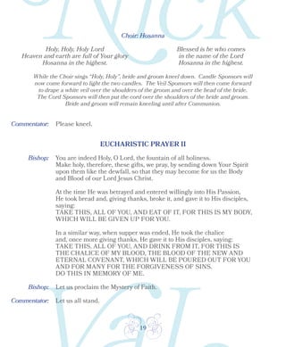 19
Choir: Hosanna
Holy, Holy, Holy Lord
Heaven and earth are full of Your glory
Hosanna in the highest.
Blessed is he who comes
in the name of the Lord
Hosanna in the highest.
While the Choir sings “Holy, Holy”, bride and groom kneel down. Candle Sponsors will
now come forward to light the two candles. The Veil Sponsors will then come forward
to drape a white veil over the shoulders of the groom and over the head of the bride.
The Cord Sponsors will then put the cord over the shoulders of the bride and groom.
Bride and groom will remain kneeling until after Communion.
Please kneel.
Bishop:
EUCHARISTIC PRAYER II
You are indeed Holy, O Lord, the fountain of all holiness.
Make holy, therefore, these gifts, we pray, by sending down Your Spirit
upon them like the dewfall, so that they may become for us the Body
and Blood of our Lord Jesus Christ.
At the time He was betrayed and entered willingly into His Passion,
He took bread and, giving thanks, broke it, and gave it to His disciples,
saying:
TAKE THIS, ALL OF YOU, AND EAT OF IT, FOR THIS IS MY BODY,
WHICH WILL BE GIVEN UP FOR YOU.
In a similar way, when supper was ended, He took the chalice
and, once more giving thanks, He gave it to His disciples, saying:
TAKE THIS, ALL OF YOU, AND DRINK FROM IT, FOR THIS IS
THE CHALICE OF MY BLOOD, THE BLOOD OF THE NEW AND
ETERNAL COVENANT, WHICH WILL BE POURED OUT FOR YOU
AND FOR MANY FOR THE FORGIVENESS OF SINS.
DO THIS IN MEMORY OF ME.
Bishop: Let us proclaim the Mystery of Faith.
Let us all stand.
Commentator:
Commentator:
 