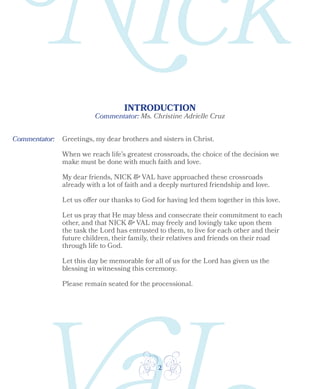 2
Commentator: Ms. Christine Adrielle Cruz
INTRODUCTION
Commentator: Greetings, my dear brothers and sisters in Christ.
When we reach life’s greatest crossroads, the choice of the decision we
make must be done with much faith and love.
My dear friends, NICK & VAL have approached these crossroads
already with a lot of faith and a deeply nurtured friendship and love.
Let us offer our thanks to God for having led them together in this love.
Let us pray that He may bless and consecrate their commitment to each
other, and that NICK & VAL may freely and lovingly take upon them
the task the Lord has entrusted to them, to live for each other and their
future children, their family, their relatives and friends on their road
through life to God.
Let this day be memorable for all of us for the Lord has given us the
blessing in witnessing this ceremony.
Please remain seated for the processional.
 