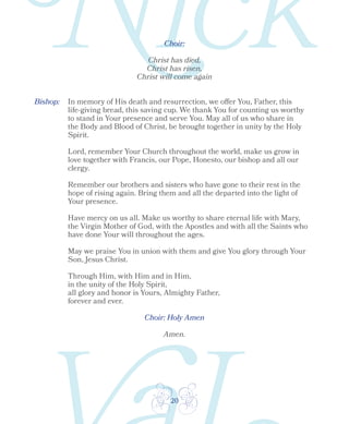 20
Bishop:
Choir:
Choir: Holy Amen
Christ has died,
Christ has risen,
Christ will come again
Amen.
In memory of His death and resurrection, we offer You, Father, this
life-giving bread, this saving cup. We thank You for counting us worthy
to stand in Your presence and serve You. May all of us who share in
the Body and Blood of Christ, be brought together in unity by the Holy
Spirit.
Lord, remember Your Church throughout the world, make us grow in
love together with Francis, our Pope, Honesto, our bishop and all our
clergy.
Remember our brothers and sisters who have gone to their rest in the
hope of rising again. Bring them and all the departed into the light of
Your presence.
Have mercy on us all. Make us worthy to share eternal life with Mary,
the Virgin Mother of God, with the Apostles and with all the Saints who
have done Your will throughout the ages.
May we praise You in union with them and give You glory through Your
Son, Jesus Christ.
Through Him, with Him and in Him,
in the unity of the Holy Spirit,
all glory and honor is Yours, Almighty Father,
forever and ever.
 