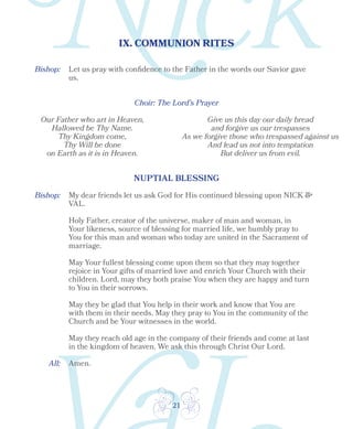 21
IX. COMMUNION RITES
Bishop:
Choir: The Lord’s Prayer
Let us pray with confidence to the Father in the words our Savior gave
us.
Our Father who art in Heaven,
Hallowed be Thy Name.
Thy Kingdom come,
Thy Will be done
on Earth as it is in Heaven.
Give us this day our daily bread
and forgive us our trespasses
As we forgive those who trespassed against us
And lead us not into temptation
But deliver us from evil.
Bishop:
All:
NUPTIAL BLESSING
My dear friends let us ask God for His continued blessing upon NICK &
VAL.
Holy Father, creator of the universe, maker of man and woman, in
Your likeness, source of blessing for married life, we humbly pray to
You for this man and woman who today are united in the Sacrament of
marriage.
May Your fullest blessing come upon them so that they may together
rejoice in Your gifts of married love and enrich Your Church with their
children. Lord, may they both praise You when they are happy and turn
to You in their sorrows.
May they be glad that You help in their work and know that You are
with them in their needs. May they pray to You in the community of the
Church and be Your witnesses in the world.
May they reach old age in the company of their friends and come at last
in the kingdom of heaven. We ask this through Christ Our Lord.
Amen.
 