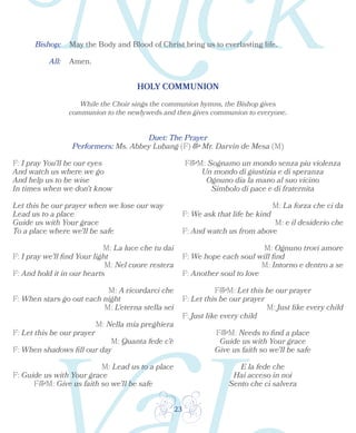 23
Bishop: May the Body and Blood of Christ bring us to everlasting life.
All: Amen.
HOLY COMMUNION
While the Choir sings the communion hymns, the Bishop gives
communion to the newlyweds and then gives communion to everyone.
Duet: The Prayer
F: I pray You'll be our eyes
And watch us where we go
And help us to be wise
In times when we don't know
Let this be our prayer when we lose our way
Lead us to a place
Guide us with Your grace
To a place where we'll be safe
M: La luce che tu dai
F: I pray we'll find Your light
M: Nel cuore restera
F: And hold it in our hearts
M: A ricordarci che
F: When stars go out each night
M: L'eterna stella sei
M: Nella mia preghiera
F: Let this be our prayer
M: Quanta fede c'è
F: When shadows fill our day
M: Lead us to a place
F: Guide us with Your grace
F&M: Give us faith so we’ll be safe
F&M: Sognamo un mondo senza piu violenza
Un mondo di giustizia e di speranza
Ognuno dia la mano al suo vicino
Simbolo di pace e di fraternita
M: La forza che ci da
F: We ask that life be kind
M: e il desiderio che
F: And watch us from above
M: Ognuno trovi amore
F: We hope each soul will find
M: Intorno e dentro a se
F: Another soul to love
F&M: Let this be our prayer
F: Let this be our prayer
M: Just like every child
F: Just like every child
F&M: Needs to find a place
Guide us with Your grace
Give us faith so we’ll be safe
E la fede che
Hai acceso in noi
Sento che ci salvera
Performers: Ms. Abbey Lubang (F) & Mr. Darvin de Mesa (M)
 