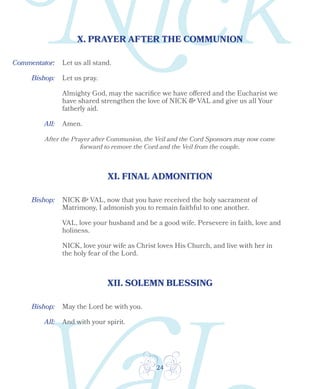 24
X. PRAYER AFTER THE COMMUNION
XI. FINAL ADMONITION
Bishop:
Bishop:
All: Amen.
Let us all stand.
Let us pray.
Almighty God, may the sacrifice we have offered and the Eucharist we
have shared strengthen the love of NICK & VAL and give us all Your
fatherly aid.
After the Prayer after Communion, the Veil and the Cord Sponsors may now come
forward to remove the Cord and the Veil from the couple.
NICK & VAL, now that you have received the holy sacrament of
Matrimony, I admonish you to remain faithful to one another.
VAL, love your husband and be a good wife. Persevere in faith, love and
holiness.
NICK, love your wife as Christ loves His Church, and live with her in
the holy fear of the Lord.
XII. SOLEMN BLESSING
Bishop: May the Lord be with you.
All: And with your spirit.
Commentator:
 