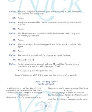 25
Bishop: May the Lord Jesus, who was a guest at the wedding in Cana, bless you
and your families and friends.
All: Amen.
Bishop:
Bishop:
Bishop:
Bishop:
All:
All:
All:
Amen.
Amen.
May He grant that as you believe in His Resurrection, so you may wait
for Him in joy and hope.
May the Almighty Father bless you all, the Father, the Son and the Holy
Spirit.
The mass has been offered. Go in peace and serve the Lord.
Thanks be to God.
Brothers and sisters, let us all welcome Mr. and Mrs. Samson to their
new life as husband and wife in the eyes of God.
NICK, you may now kiss your wife VAL.
Round of applause as NICK & VAL share their first kiss as newlywed couple.
Bishop:
All: Amen.
May Jesus, who loved His Church to the end, always fill your hearts with
His love.
Choir: I Will Sing Forever
(can be shortened)
I will sing forever of Your love, O Lord
I will celebrate the wonder of Your name
For the word that You speak is a song of
forgiveness
And a song of gentle mercy and of peace
Let us wake at the morning and be filled with
Your love
And sing songs of praise all our days
For Your love is as high as the heavens above
us
And Your faithfulness as certain as the dawn
 