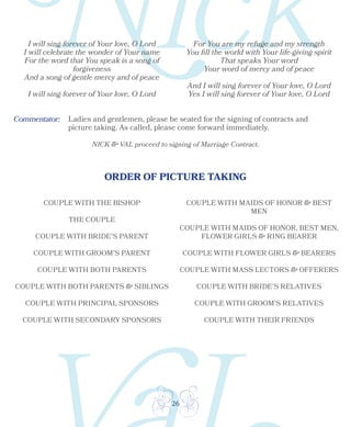 26
ORDER OF PICTURE TAKING
Ladies and gentlemen, please be seated for the signing of contracts and
picture taking. As called, please come forward immediately.
NICK & VAL proceed to signing of Marriage Contract.
I will sing forever of Your love, O Lord
I will celebrate the wonder of Your name
For the word that You speak is a song of
forgiveness
And a song of gentle mercy and of peace
I will sing forever of Your love, O Lord
For You are my refuge and my strength
You fill the world with Your life-giving spirit
That speaks Your word
Your word of mercy and of peace
And I will sing forever of Your love, O Lord
Yes I will sing forever of Your love, O Lord
COUPLE WITH THE BISHOP
THE COUPLE
COUPLE WITH BRIDE’S PARENT
COUPLE WITH GROOM’S PARENT
COUPLE WITH BOTH PARENTS
COUPLE WITH BOTH PARENTS & SIBLINGS
COUPLE WITH PRINCIPAL SPONSORS
COUPLE WITH SECONDARY SPONSORS
COUPLE WITH MAIDS OF HONOR & BEST
MEN
COUPLE WITH MAIDS OF HONOR, BEST MEN,
FLOWER GIRLS & RING BEARER
COUPLE WITH FLOWER GIRLS & BEARERS
COUPLE WITH MASS LECTORS & OFFERERS
COUPLE WITH BRIDE’S RELATIVES
COUPLE WITH GROOM’S RELATIVES
COUPLE WITH THEIR FRIENDS
Commentator:
 