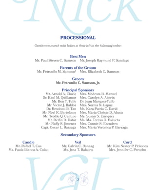 3
PROCESSIONAL
Gentlemen march with ladies at their left in the following order:
Best Men
Parents of the Groom
Groom
Principal Sponsors
Secondary Sponsors
Candle Veil Cord
Mr. Paul Steven C. Samson Mr. Joseph Raymund P. Santiago
Mr. Petronilo M. Samson† Mrs. Elizabeth C. Samson
Mr. Petronilo C. Samson, Jr.
Mr. Arnold A. Clavio
Dr. Raul M. Quillamor
Mr. Ben T. Tulfo
Mr. Victor J. Baldoz
Dr. Restituto B. Tan
Mr. Noel R. Bartolome
Mr. Teofilo Q. Centino
Mr. Delfin D. Dator
Mr. Raffy S. Jimenez
Capt. Oscar L. Barzaga
Mrs. Modesta B. Manuel
Mrs. Carolyn A. Aberin
Dr. Jean Marquez-Tulfo
Mrs. Norma N. Lapuz
Ms. Kara Patria C. David
Mrs. Maria Christe D. Abaca
Ms. Susan S. Enriquez
Ms. Ma. Teresa O. Escueta
Mrs. Connie S. Escudero
Mrs. Maria Veronica P. Barzaga
Mr. Kim Nestor P. Peñones
Mrs. Jennifer C. Perocho
Mr. Calvin C. Banaag
Ms. Jena T. Balaoro
Mr. Rafael T. Cos
Ms. Paula Bianca A. Colao
 