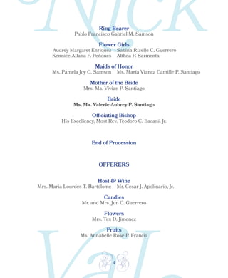 4
Ring Bearer
OFFERERS
Host & Wine
Candles
Flowers
Fruits
Flower Girls
Maids of Honor
Mother of the Bride
Bride
Officiating Bishop
End of Procession
Pablo Francisco Gabriel M. Samson
Audrey Margaret Enriquez
Kennice Allana F. Peñones
Sabina Rizelle C. Guerrero
Althea P. Sarmenta
Ms. Pamela Joy C. Samson Ms. Maria Vianca Camille P. Santiago
Mrs. Ma. Vivian P. Santiago
Ms. Ma. Valerie Aubrey P. Santiago
His Excellency, Most Rev. Teodoro C. Bacani, Jr.
Mrs. Maria Lourdes T. Bartolome Mr. Cesar J. Apolinario, Jr.
Mr. and Mrs. Jun C. Guerrero
Mrs. Tex D. Jimenez
Ms. Annabelle Rose P. Francia
 