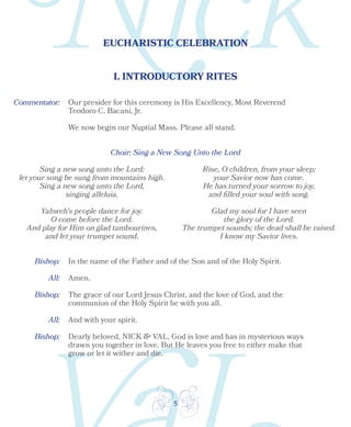 5
EUCHARISTIC CELEBRATION
Bishop:
Bishop:
Bishop:
All:
All:
I. INTRODUCTORY RITES
Choir: Sing a New Song Unto the Lord
Sing a new song unto the Lord;
let your song be sung from mountains high.
Sing a new song unto the Lord,
singing alleluia.
Yahweh's people dance for joy.
O come before the Lord.
And play for Him on glad tambourines,
and let your trumpet sound.
Rise, O children, from your sleep;
your Savior now has come.
He has turned your sorrow to joy,
and filled your soul with song.
Glad my soul for I have seen
the glory of the Lord.
The trumpet sounds; the dead shall be raised.
I know my Savior lives.
In the name of the Father and of the Son and of the Holy Spirit.
Amen.
The grace of our Lord Jesus Christ, and the love of God, and the
communion of the Holy Spirit be with you all.
And with your spirit.
Dearly beloved, NICK & VAL, God is love and has in mysterious ways
drawn you together in love. But He leaves you free to either make that
grow or let it wither and die.
Our presider for this ceremony is His Excellency, Most Reverend
Teodoro C. Bacani, Jr.
We now begin our Nuptial Mass. Please all stand.
Commentator:
 